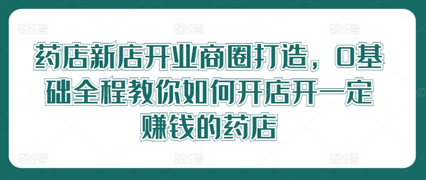 药店新店开业商圈打造，0基础全程教你如何开店开一定赚钱的药店-南友云赚