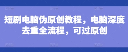 短剧电脑伪原创教程，电脑深度去重全流程，可过原创-南友云赚