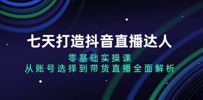七天打造抖音直播达人：零基础实操课，从账号选择到带货直播全面解析-南友云赚