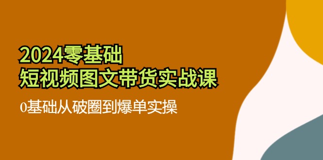 2024零基础·短视频图文带货实战课：0基础从破圈到爆单实操(35节课-南友云赚