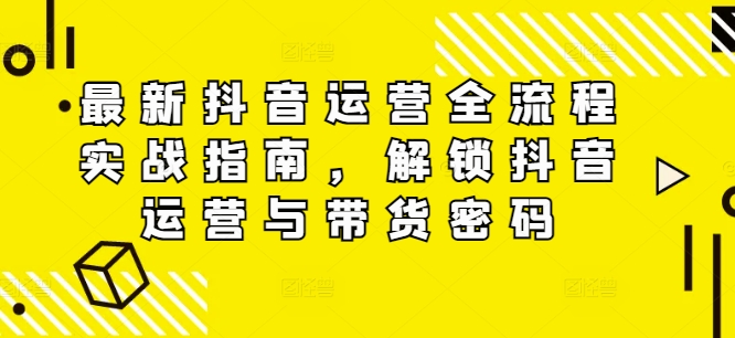最新抖音运营全流程实战指南，解锁抖音运营与带货密码-南友云赚