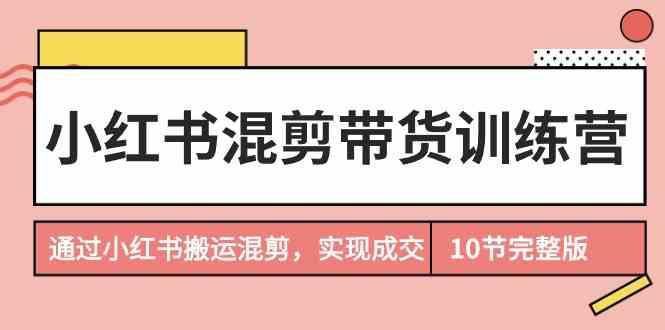 小红书混剪带货训练营，通过小红书搬运混剪实现成交(完结)-南友云赚