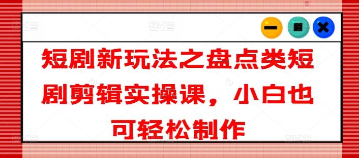短剧新玩法之盘点类短剧剪辑实操课，小白也可轻松制作-南友云赚