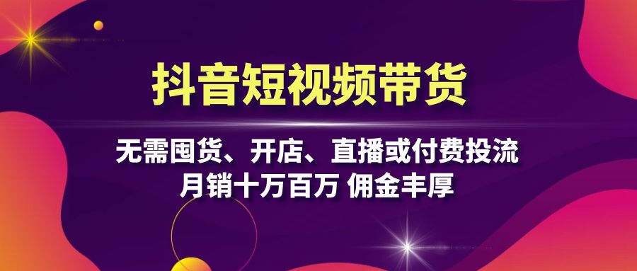 抖音短视频带货：无需囤货、开店、直播或付费投流，月销十万百万 佣金丰厚-南友云赚
