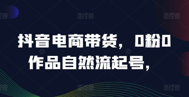 抖音电商带货，0粉0作品自然流起号，热销20多万人的抖音课程的经验分享-南友云赚