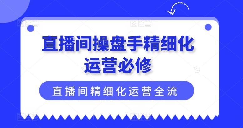 直播间操盘手精细化运营必修，直播间精细化运营全流程解读-南友云赚