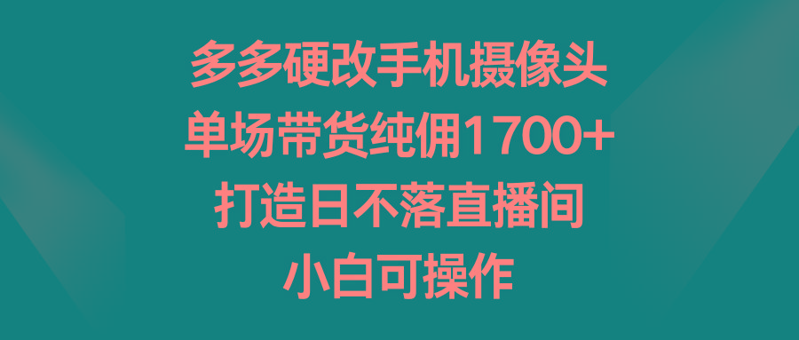 多多硬改手机摄像头，单场带货纯佣1700+，打造日不落直播间，小白可操作-南友云赚