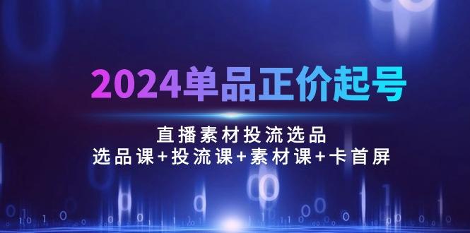 2024单品正价起号，直播素材投流选品：选品课+投流课+素材课+卡首屏/100节-南友云赚