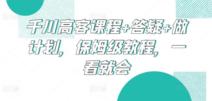 千川高客课程+答疑+做计划，保姆级教程，一看就会-南友云赚