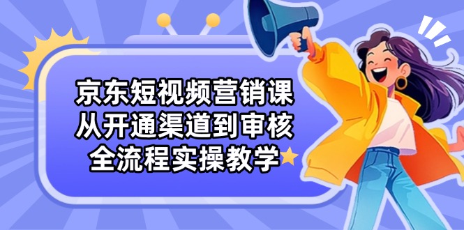 京东短视频营销课：从开通渠道到审核，全流程实操教学-南友云赚