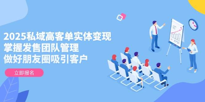 2025私域高客单实体变现，掌握发售团队管理，做好朋友圈吸引客户-南友云赚