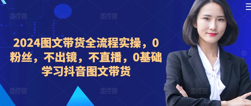 ​​​​​​2024图文带货全流程实操，0粉丝，不出镜，不直播，0基础学习抖音图文带货-南友云赚