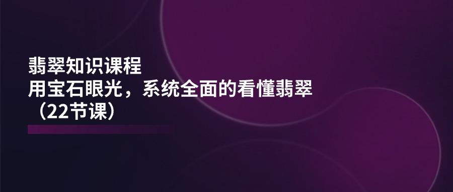 翡翠知识课程，用宝石眼光，系统全面的看懂翡翠(22节课-南友云赚
