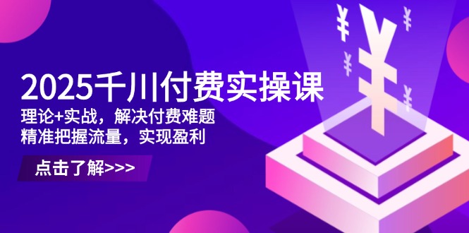 2025千川付费实操课，理论+实战，解决付费难题，精准把握流量，实现盈利-南友云赚
