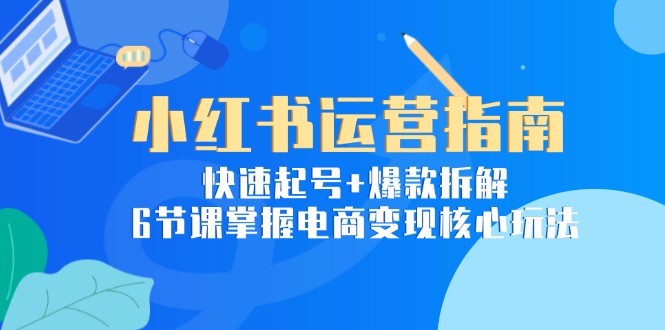 小红书运营指南：快速起号+爆款拆解，6节课掌握电商变现核心玩法-南友云赚