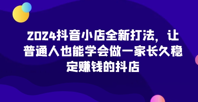2024抖音小店全新打法，让普通人也能学会做一家长久稳定赚钱的抖店(更新)-南友云赚
