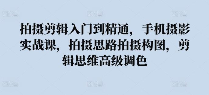 拍摄剪辑入门到精通，​手机摄影实战课，拍摄思路拍摄构图，剪辑思维高级调色-南友云赚