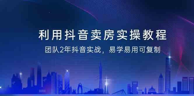 利用抖音卖房实操教程，团队2年抖音实战，易学易用可复制(无水印课程)-南友云赚