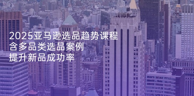 2025亚马逊选品趋势课程，含多品类选品案例，提升新品成功率-南友云赚