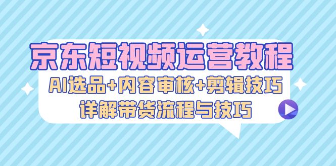 京东短视频运营教程：AI选品+内容审核+剪辑技巧，详解带货流程与技巧-南友云赚