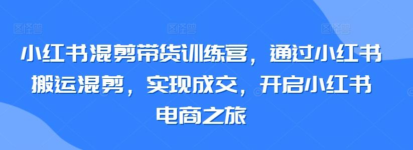 小红书混剪带货训练营，通过小红书搬运混剪，实现成交，开启小红书电商之旅-南友云赚