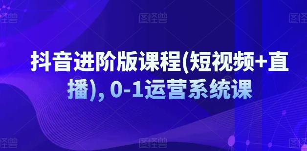 抖音进阶版课程(短视频+直播), 0-1运营系统课-南友云赚