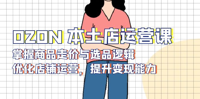 OZON 本土店运营课，掌握商品走价与选品逻辑，优化店铺运营，提升变现能力-南友云赚