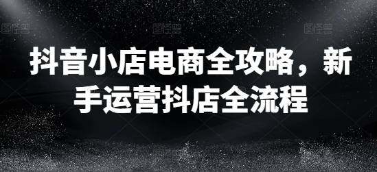 抖音小店电商全攻略，新手运营抖店全流程-南友云赚