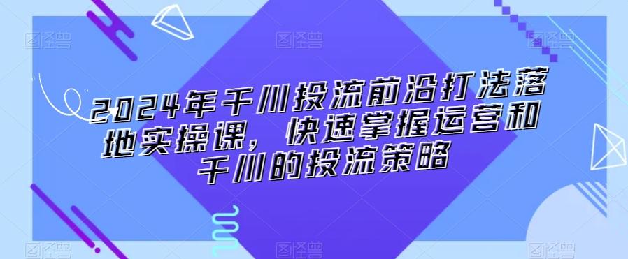 2024年千川投流前沿打法落地实操课，快速掌握运营和千川的投流策略-南友云赚