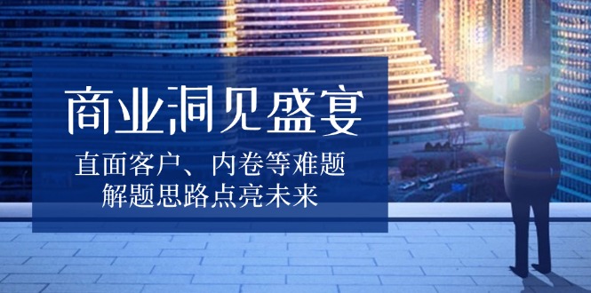 商业洞见盛宴，直面客户、内卷等难题，解题思路点亮未来-南友云赚
