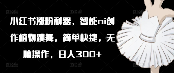 小红书涨粉利器，智能ai创作植物跳舞，简单快捷，无脑操作，日入300+-南友云赚
