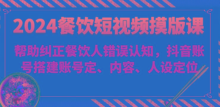 2024餐饮短视频摸版课-帮助纠正餐饮人错误认知，抖音账号搭建账号定、内容、人设定位-南友云赚