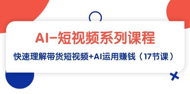 (9315期)AI-短视频系列课程，快速理解带货短视频+AI运用赚钱(17节课)-南友云赚