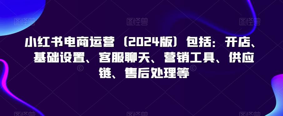 小红书电商运营(2024版)包括：开店、基础设置、客服聊天、营销工具、供应链、售后处理等-南友云赚