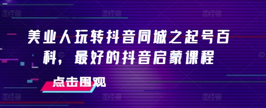 美业人玩转抖音同城之起号百科，最好的抖音启蒙课程-南友云赚