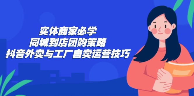 实体商家必学：同城到店团购策略：抖音外卖与工厂自卖运营技巧-南友云赚