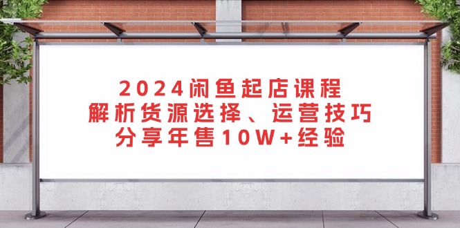 2024闲鱼起店课程：解析货源选择、运营技巧，分享年售10W+经验-南友云赚