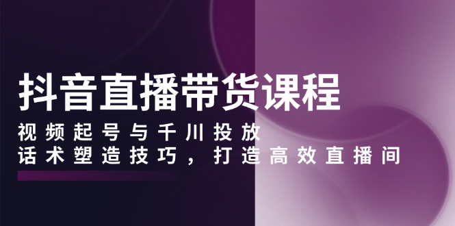 抖音直播带货课程，视频起号与千川投放，话术塑造技巧，打造高效直播间-南友云赚