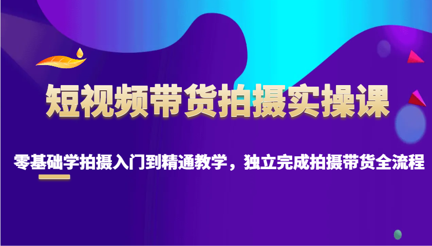 短视频带货拍摄实操课，零基础学拍摄入门到精通教学，独立完成拍摄带货全流程-南友云赚