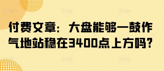 付费文章：大盘能够一鼓作气地站稳在3400点上方吗?-南友云赚