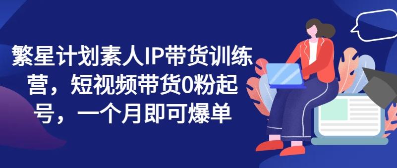 繁星计划素人IP带货训练营，短视频带货0粉起号，一个月即可爆单-南友云赚