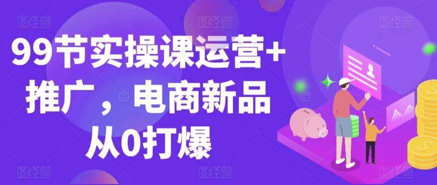 99节实操课运营+推广，电商新品从0打爆-南友云赚